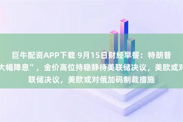 巨牛配资APP下载 9月15日财经早餐：特朗普预计美联储将 “大幅降息”，金价高位持稳静待美联储决议，美欧或对俄加码制裁措施