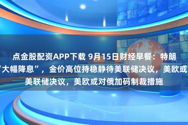 点金股配资APP下载 9月15日财经早餐：特朗普预计美联储将 “大幅降息”，金价高位持稳静待美联储决议，美欧或对俄加码制裁措施