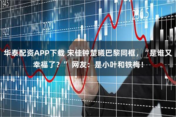 华泰配资APP下载 宋佳钟楚曦巴黎同框，“是谁又幸福了？” 网友：是小叶和铁梅！