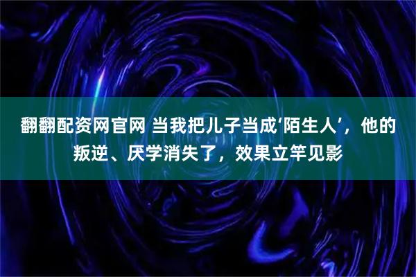 翻翻配资网官网 当我把儿子当成‘陌生人’，他的叛逆、厌学消失了，效果立竿见影