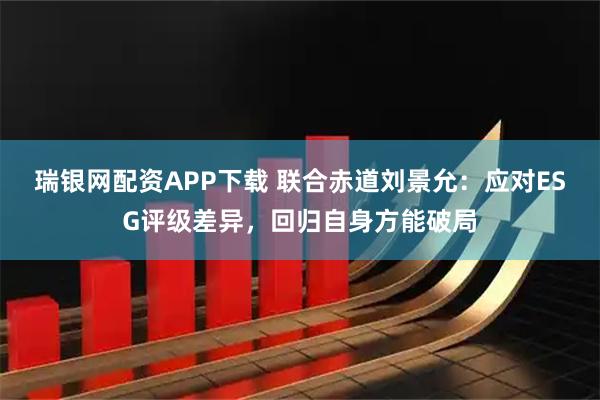瑞银网配资APP下载 联合赤道刘景允：应对ESG评级差异，回归自身方能破局