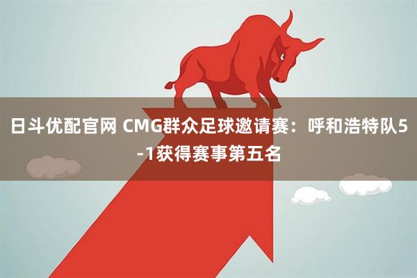 日斗优配官网 CMG群众足球邀请赛：呼和浩特队5-1获得赛事第五名