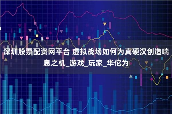 深圳股票配资网平台 虚拟战场如何为真硬汉创造喘息之机_游戏_玩家_华佗为