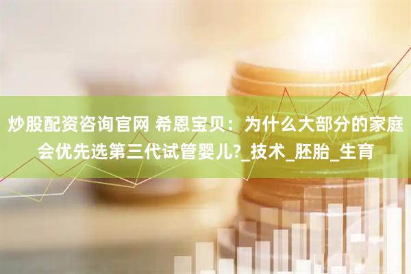 炒股配资咨询官网 希恩宝贝：为什么大部分的家庭会优先选第三代试管婴儿?_技术_胚胎_生育
