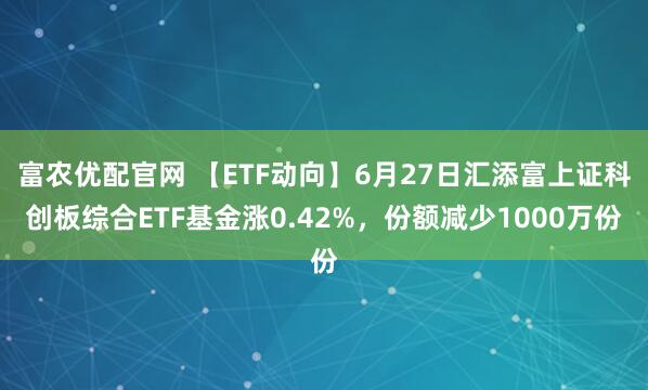 富农优配官网 【ETF动向】6月27日汇添富上证科创板综合ETF基金涨0.42%，份额减少1000万份