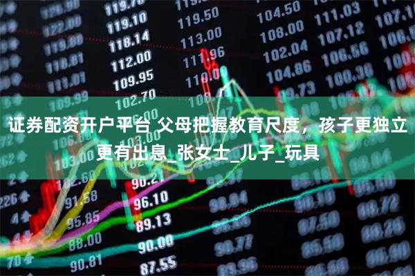 证券配资开户平台 父母把握教育尺度，孩子更独立更有出息_张女士_儿子_玩具
