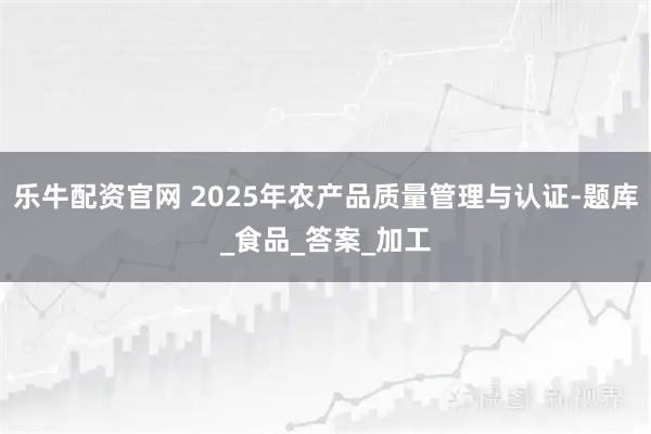 乐牛配资官网 2025年农产品质量管理与认证-题库_食品_答案_加工