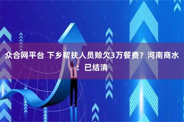 众合网平台 下乡帮扶人员赊欠3万餐费？河南商水：已结清
