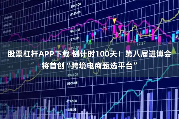 股票杠杆APP下载 倒计时100天！第八届进博会将首创“跨境电商甄选平台”