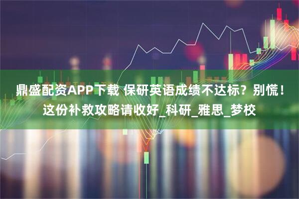 鼎盛配资APP下载 保研英语成绩不达标？别慌！这份补救攻略请收好_科研_雅思_梦校