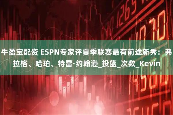 牛盈宝配资 ESPN专家评夏季联赛最有前途新秀：弗拉格、哈珀、特雷·约翰逊_投篮_次数_Kevin