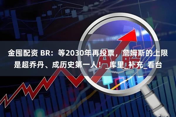 金囤配资 BR：等2030年再投票，詹姆斯的上限是超乔丹、成历史第一人！_库里_补充_看台
