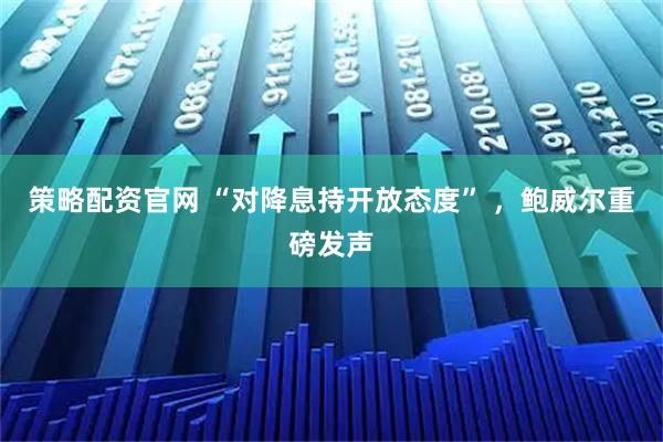 策略配资官网 “对降息持开放态度” ，鲍威尔重磅发声