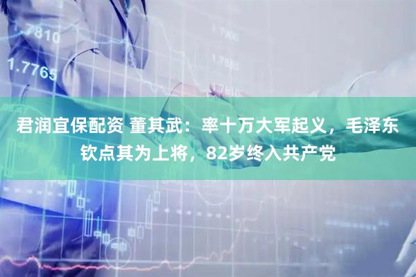 君润宜保配资 董其武：率十万大军起义，毛泽东钦点其为上将，82岁终入共产党