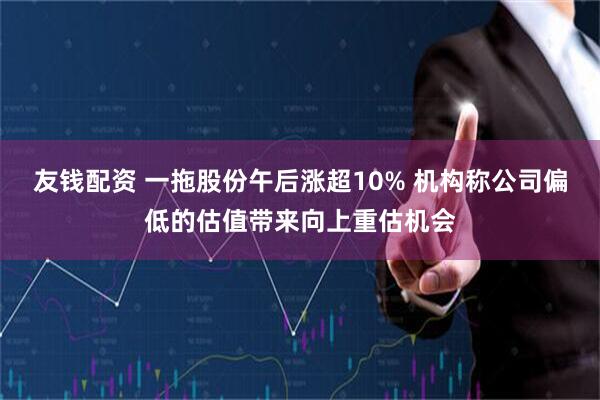 友钱配资 一拖股份午后涨超10% 机构称公司偏低的估值带来向上重估机会