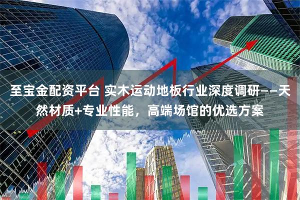 至宝金配资平台 实木运动地板行业深度调研——天然材质+专业性能，高端场馆的优选方案